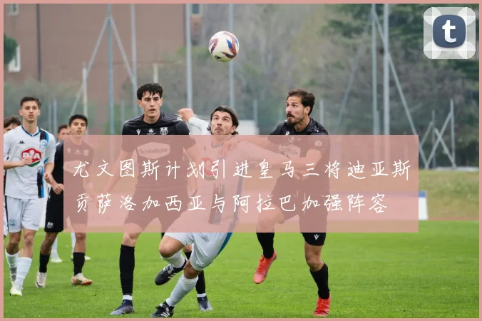 尤文图斯计划引进皇马三将迪亚斯贡萨洛加西亚与阿拉巴加强阵容