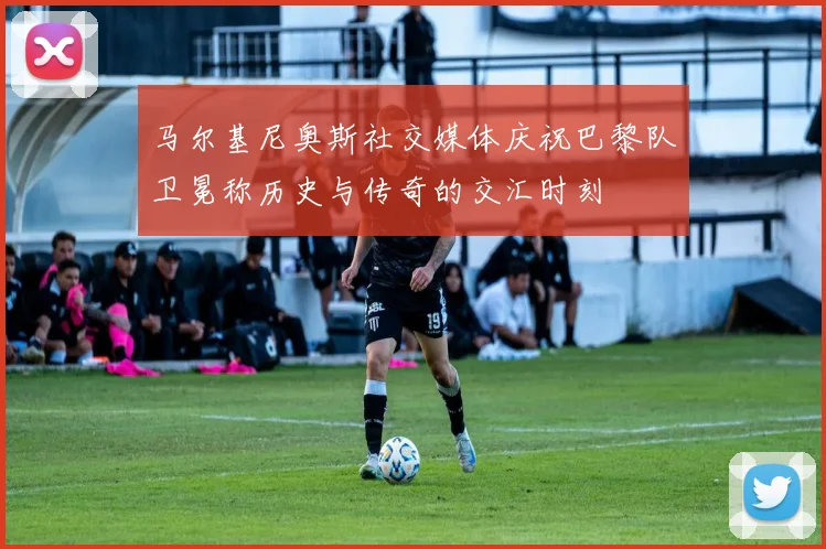 马尔基尼奥斯社交媒体庆祝巴黎队卫冕称历史与传奇的交汇时刻