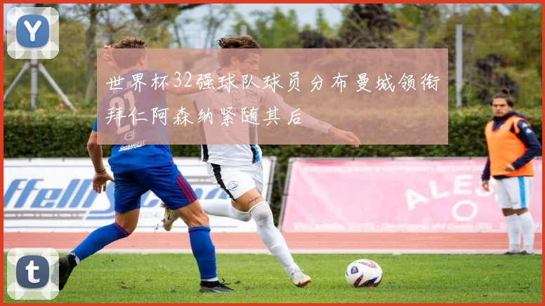 世界杯32强球队球员分布曼城领衔拜仁阿森纳紧随其后