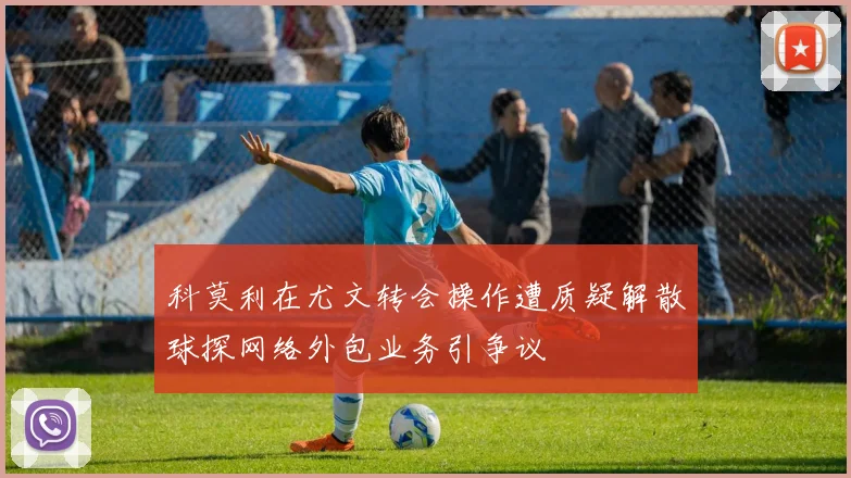 科莫利在尤文转会操作遭质疑解散球探网络外包业务引争议