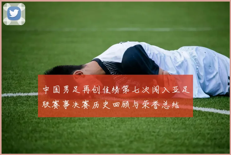 中国男足再创佳绩第七次闯入亚足联赛事决赛历史回顾与荣誉总结