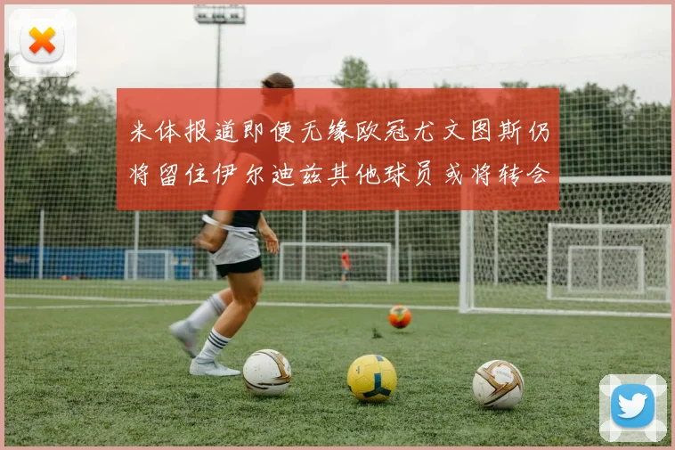 米体报道即便无缘欧冠尤文图斯仍将留住伊尔迪兹其他球员或将转会离队
