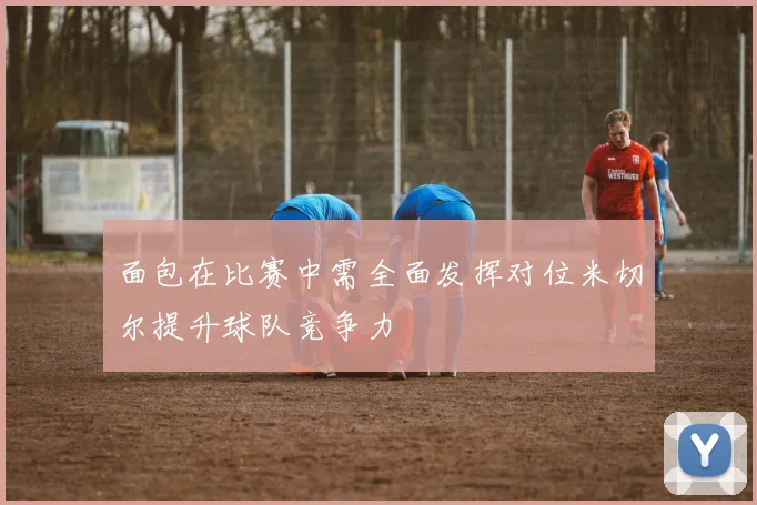 面包在比赛中需全面发挥对位米切尔提升球队竞争力