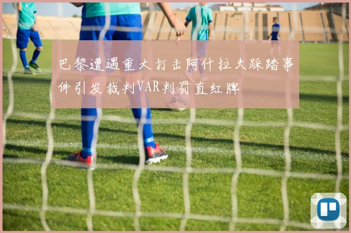 巴黎遭遇重大打击阿什拉夫踩踏事件引发裁判VAR判罚直红牌