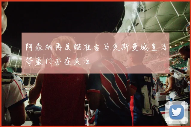 阿森纳再度瞄准吉马良斯曼城皇马等豪门亦在关注