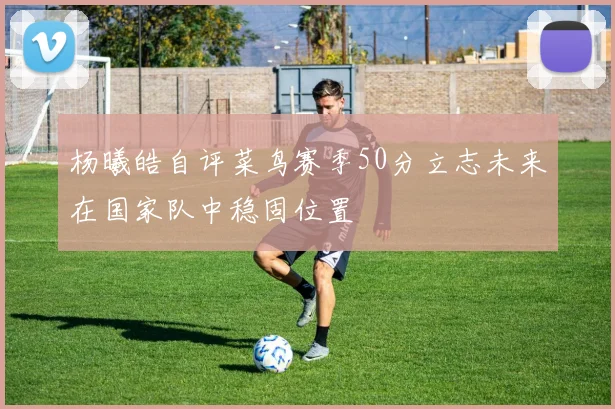 杨曦皓自评菜鸟赛季50分立志未来在国家队中稳固位置