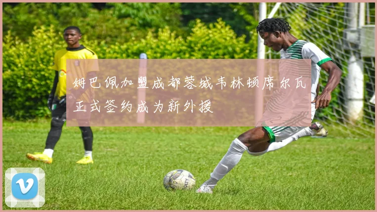 姆巴佩加盟成都蓉城韦林顿席尔瓦正式签约成为新外援