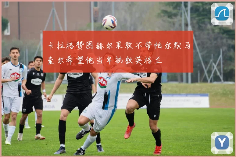 卡拉格赞图赫尔果敢不带帕尔默马奎尔希望他当年执教英格兰