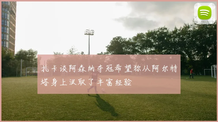 扎卡谈阿森纳夺冠希望称从阿尔特塔身上汲取了丰富经验