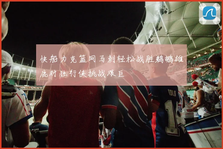 快船力克篮网马刺轻松战胜鹈鹕雄鹿对独行侠挑战艰巨