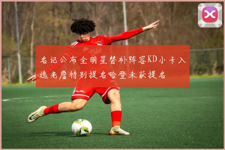 名记公布全明星替补阵容KD小卡入选老詹特别提名哈登未获提名