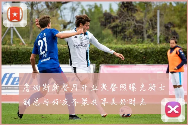 詹姆斯新餐厅开业聚餐照曝光骑士副总与好友齐聚共享美好时光