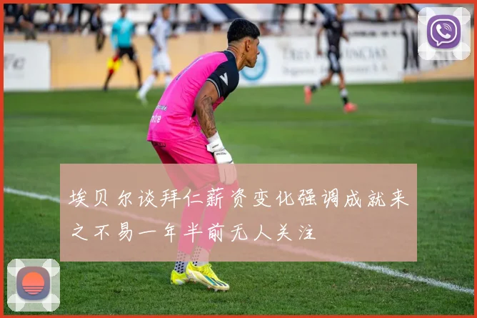 埃贝尔谈拜仁薪资变化强调成就来之不易一年半前无人关注